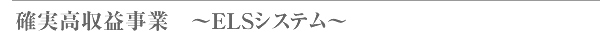 確実高収益事業　～ELSシステム～