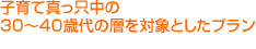 子育て真っ只中の30～40歳代の層を対象としたプラン