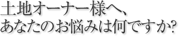 土地オーナー様へ、あなたのお悩みは何ですか？