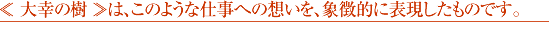 ≪ 大幸の樹 ≫は、このような仕事への想いを、象徴的に表現したものです。